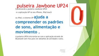 pulseira Jawbone UP24Combinando a pulseira Jawbone UP24
e a aplicação UP no seu iPhone, iPod touch
ou iPad, o sistema UP ajuda a
compreender os padrões
de sono, alimentação e
movimento .
A pulseira UP24 sincroniza-se com a aplicação através de
Bluetooth sem fios para ver detalhes de atividade e sono.
Marketing e
Comunicação
na Saúde
20
 