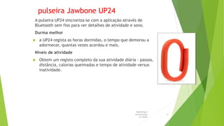 pulseira Jawbone UP24
A pulseira UP24 sincroniza-se com a aplicação através de
Bluetooth sem fios para ver detalhes de atividade e sono.
Durma melhor
 a UP24 regista as horas dormidas, o tempo que demorou a
adormecer, quantas vezes acordou e mais.
Níveis de atividade
 Obtem um registo completo da sua atividade diária - passos,
distância, calorias queimadas e tempo de atividade versus
inatividade.
Marketing e
Comunicação
na Saúde
21
 