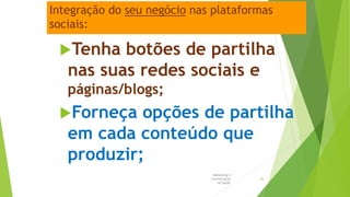 Integração do seu negócio nas plataformas
sociais:
Tenha botões de partilha
nas suas redes sociais e
páginas/blogs;
Forneça opções de partilha
em cada conteúdo que
produzir;
Marketing e
Comunicação
na Saúde
36
 