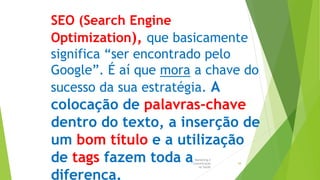 Marketing e
Comunicação
na Saúde
38
SEO (Search Engine
Optimization), que basicamente
significa “ser encontrado pelo
Google”. É aí que mora a chave do
sucesso da sua estratégia. A
colocação de palavras-chave
dentro do texto, a inserção de
um bom título e a utilização
de tags fazem toda a
diferença.
 