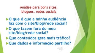 Análise para bons sites,
blogues, redes sociais
O que é que a minha audiência
faz com o site/blog/rede social?
O que fazem fora do meu
site/blog/rede social?
Que conteúdos gera mais tráfico?
Que dados e informação partilho?
Marketing e
Comunicação
na Saúde
40
 
