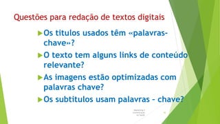 Questões para redação de textos digitais
Os titulos usados têm «palavras-
chave»?
O texto tem alguns links de conteúdo
relevante?
As imagens estão optimizadas com
palavras chave?
Os subtitulos usam palavras – chave?
Marketing e
Comunicação
na Saúde
42
 