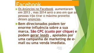 Facebook
 Os Anúncios no Facebook aumentaram
em 2013 , mas 2014 será o ano em que as
pessoas irão tirar o máximo proveito
desses anúncios.
Bem direcionados podem ter
enorme influência sobre a sua
marca. São CPC (custo por clique) e
podem gerar leads , apoiados por
uma campanha de marketing de e-
mail ou uma venda imediata.
Marketing e
Comunicação
na Saúde
43
 