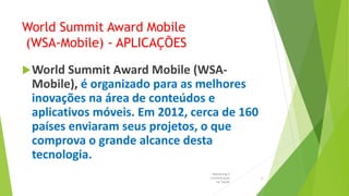 World Summit Award Mobile
(WSA-Mobile) - APLICAÇÕES
World Summit Award Mobile (WSA-
Mobile), é organizado para as melhores
inovações na área de conteúdos e
aplicativos móveis. Em 2012, cerca de 160
países enviaram seus projetos, o que
comprova o grande alcance desta
tecnologia.
Marketing e
Comunicação
na Saúde
6
 