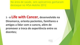 Na área de saúde, seis aplicativos ganharam
destaque no WSA-Mobile 2012
1 - o Life with Cancer, desenvolvido na
Dinamarca, orienta pacientes, familiares e
amigos a lidar com o cancro, além de
promover a troca de experiência entre os
doentes;
Marketing e
Comunicação
na Saúde
7
 