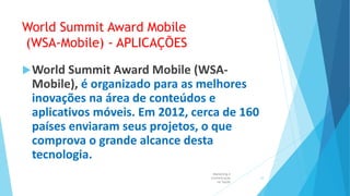 World Summit Award Mobile
(WSA-Mobile) - APLICAÇÕES
World Summit Award Mobile (WSA-
Mobile), é organizado para as melhores
inovações na área de conteúdos e
aplicativos móveis. Em 2012, cerca de 160
países enviaram seus projetos, o que
comprova o grande alcance desta
tecnologia.
Marketing e
Comunicação
na Saúde
10
 
