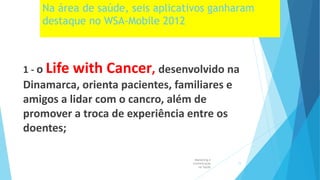 Na área de saúde, seis aplicativos ganharam
destaque no WSA-Mobile 2012
1 - o Life with Cancer, desenvolvido na
Dinamarca, orienta pacientes, familiares e
amigos a lidar com o cancro, além de
promover a troca de experiência entre os
doentes;
Marketing e
Comunicação
na Saúde
11
 