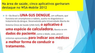  6 – Do Brasil o UNA-SUS DENGUE, um software, que
funciona em smartphones e tablets, auxilia no diagnóstico e
tratamento da dengue. Desenvolvido pela Universidade Aberta do
Sistema Único de Saúde (UNA-SUS), o aplicativo é
uma espécie de calculadora.Baseia-se em
dados do paciente, como a idade, sexo, peso e
sintomas apresentados para indicar aos médicos
a melhor forma de conduzir o
tratamento. Marketing e
Comunicação
na Saúde
16
 