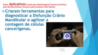 Brasil, Aplicativos criados pelo oftalmologista Francisco Irochima,
pelo dentista Dickson Fonseca e pelo professor Allan Martins.
Criaram ferramentas para
diagnosticar a Disfunção Crânio
Mandibular e agilizar a
contagem de células
cancerígenas.
Marketing e
Comunicação
na Saúde
17
 