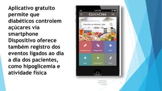 Marketing e
Comunicação
na Saúde
18
Aplicativo gratuito
permite que
diabéticos controlem
açúcares via
smartphone
Dispositivo oferece
também registro dos
eventos ligados ao dia
a dia dos pacientes,
como hipoglicemia e
atividade física
 