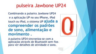 pulseira Jawbone UP24
Combinando a pulseira Jawbone UP24
e a aplicação UP no seu iPhone, iPod
touch ou iPad, o sistema UP ajuda a
compreender os padrões
de sono, alimentação e
movimento .
A pulseira UP24 sincroniza-se com a
aplicação através de Bluetooth sem fios
para ver detalhes de atividade e sono.
Marketing e
Comunicação
na Saúde
24
 