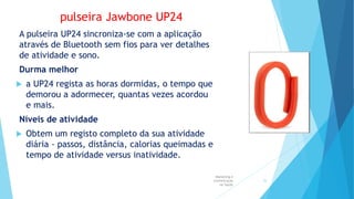 pulseira Jawbone UP24
A pulseira UP24 sincroniza-se com a aplicação
através de Bluetooth sem fios para ver detalhes
de atividade e sono.
Durma melhor
 a UP24 regista as horas dormidas, o tempo que
demorou a adormecer, quantas vezes acordou
e mais.
Níveis de atividade
 Obtem um registo completo da sua atividade
diária - passos, distância, calorias queimadas e
tempo de atividade versus inatividade.
Marketing e
Comunicação
na Saúde
25
 