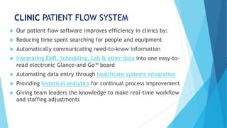 CLINIC PATIENT FLOW SYSTEM
 Our patient flow software improves efficiency in clinics by:
 Reducing time spent searching for people and equipment
 Automatically communicating need-to-know information
 Integrating EMR, Scheduling, Lab & other data into one easy-to-
read electronic Glance-and-Go™ board
 Automating data entry through healthcare systems integration
 Providing historical analytics for continual process improvement
 Giving team leaders the knowledge to make real-time workflow
and staffing adjustments
 
