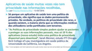 Aplicativos de saúde muitas vezes não tem
privacidade nas informações recolhidas,
Techpor Priscilla Polidorio Piltz - 13/03/2016
 Só porque um aplicativo de saúde tem uma política de
privacidade, não significa que os dados permanecerão
privados. Na verdade, as políticas de privacidade são raras, e
quando existem, a maioria alerta que as informações médicas
dos utilizadores serão partilhadas com terceiros.
 “As Políticas de privacidade simples podem ajudar os pacientes
a proteger as suas informações pessoais, mas só 19 % dos
aplicativos (nosso estudo) tinha uma política de privacidade
disponível para download”, Sarah Blenner, estudo ITT Chicago-
Kent College of Law, investigadora em saúde pública da
Universidade da Califórnia, Los Angeles.
http://www.ipcdigital.com/tech/aplicativos-de-saude-muitas-vezes-nao-tem-privacidade-nas-informacoes-coletadas/
 