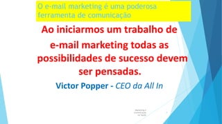 O e-mail marketing é uma poderosa
ferramenta de comunicação
Ao iniciarmos um trabalho de
e-mail marketing todas as
possibilidades de sucesso devem
ser pensadas.
Victor Popper - CEO da All In
Marketing e
Comunicação
na Saúde
4
 