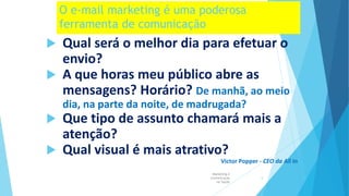 O e-mail marketing é uma poderosa
ferramenta de comunicação
 Qual será o melhor dia para efetuar o
envio?
 A que horas meu público abre as
mensagens? Horário? De manhã, ao meio
dia, na parte da noite, de madrugada?
 Que tipo de assunto chamará mais a
atenção?
 Qual visual é mais atrativo?
Victor Popper - CEO da All In
Marketing e
Comunicação
na Saúde
5
 