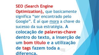 Marketing e
Comunicação
na Saúde
51
SEO (Search Engine
Optimization), que basicamente
significa “ser encontrado pelo
Google”. É aí que mora a chave do
sucesso da sua estratégia. A
colocação de palavras-chave
dentro do texto, a inserção de
um bom título e a utilização
de tags fazem toda a
diferença.
 