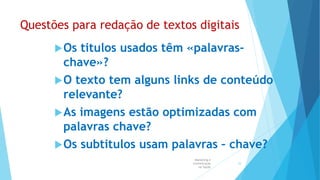 Questões para redação de textos digitais
Os titulos usados têm «palavras-
chave»?
O texto tem alguns links de conteúdo
relevante?
As imagens estão optimizadas com
palavras chave?
Os subtitulos usam palavras – chave?
Marketing e
Comunicação
na Saúde
55
 