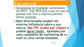 Facebook
 Os Anúncios no Facebook aumentaram
em 2013 , mas 2014 será o ano em que as
pessoas irão tirar o máximo proveito
desses anúncios.
Bem direcionados podem ter
enorme influência sobre a sua
marca. São CPC (custo por clique) e
podem gerar leads , apoiados por
uma campanha de marketing de e-
mail ou uma venda imediata.
Marketing e
Comunicação
na Saúde
56
 