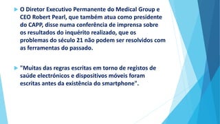  O Diretor Executivo Permanente do Medical Group e
CEO Robert Pearl, que também atua como presidente
do CAPP, disse numa conferência de imprensa sobre
os resultados do inquérito realizado, que os
problemas do século 21 não podem ser resolvidos com
as ferramentas do passado.
 "Muitas das regras escritas em torno de registos de
saúde electrónicos e dispositivos móveis foram
escritas antes da existência do smartphone".
 