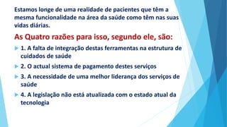 Estamos longe de uma realidade de pacientes que têm a
mesma funcionalidade na área da saúde como têm nas suas
vidas diárias.
As Quatro razões para isso, segundo ele, são:
 1. A falta de integração destas ferramentas na estrutura de
cuidados de saúde
 2. O actual sistema de pagamento destes serviços
 3. A necessidade de uma melhor liderança dos serviços de
saúde
 4. A legislação não está atualizada com o estado atual da
tecnologia
 