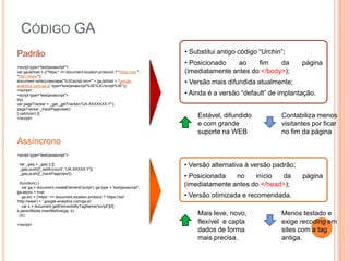 CÓDIGO GA
<script type="text/javascript">
var gaJsHost = (("https:" == document.location.protocol) ? "https://ssl." :
"http://www.");
document.write(unescape("%3Cscript src='" + gaJsHost + "google-
analytics.com/ga.js' type='text/javascript'%3E%3C/script%3E"));
</script>
<script type="text/javascript">
try{
var pageTracker = _gat._getTracker("UA-XXXXXXX-Y");
pageTracker._trackPageview();
} catch(err) {}
</script>
<script type="text/javascript">
var _gaq = _gaq || [];
_gaq.push(['_setAccount', 'UA-XXXXX-Y']);
_gaq.push(['_trackPageview']);
(function() {
var ga = document.createElement('script'); ga.type = 'text/javascript';
ga.async = true;
ga.src = ('https:' == document.location.protocol ? 'https://ssl' :
'http://www') + '.google-analytics.com/ga.js';
var s = document.getElementsByTagName('script')[0];
s.parentNode.insertBefore(ga, s);
})();
</script>
Padrão
Assíncrono
• Substitui antigo código “Urchin”;
• Posicionado ao fim da página
(imediatamente antes do </body>);
• Versão mais difundida atualmente;
• Ainda é a versão “default” de implantação.
• Versão alternativa à versão padrão;
• Posicionada no início da página
(imediatamente antes do </head>);
• Versão otimizada e recomendada.
Estável, difundido
e com grande
suporte na WEB
Contabiliza menos
visitantes por ficar
no fim da página
Mais leve, novo,
flexível e capta
dados de forma
mais precisa.
Menos testado e
exige recoding em
sites com a tag
antiga.
 