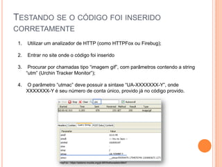 TESTANDO SE O CÓDIGO FOI INSERIDO
CORRETAMENTE
1. Utilizar um analizador de HTTP (como HTTPFox ou Firebug);
2. Entrar no site onde o código foi inserido
3. Procurar por chamadas tipo “imagem gif”, com parâmetros contendo a string
“utm” (Urchin Tracker Monitor”);
4. O parâmetro “utmac” deve possuir a sintaxe “UA-XXXXXXX-Y”, onde
XXXXXXX-Y é seu número de conta único, provido já no código provido.
httpFox - https://addons.mozilla.org/pt-BR/firefox/addon/6647
1234567-1
 