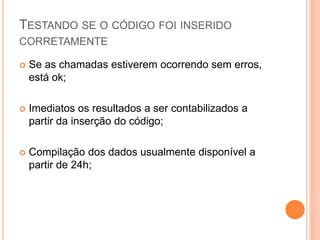 TESTANDO SE O CÓDIGO FOI INSERIDO
CORRETAMENTE
 Se as chamadas estiverem ocorrendo sem erros,
está ok;
 Imediatos os resultados a ser contabilizados a
partir da inserção do código;
 Compilação dos dados usualmente disponível a
partir de 24h;
 
