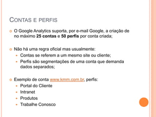 CONTAS E PERFIS
 O Google Analytics suporta, por e-mail Google, a criação de
no máximo 25 contas e 50 perfis por conta criada;
 Não há uma regra oficial mas usualmente:
 Contas se referem a um mesmo site ou cliente;
 Perfis são segmentações de uma conta que demanda
dados separados;
 Exemplo de conta www.kmm.com.br, perfis:
 Portal do Cliente
 Intranet
 Produtos
 Trabalhe Conosco
 