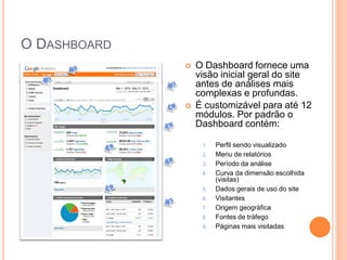 O DASHBOARD
 O Dashboard fornece uma
visão inicial geral do site
antes de análises mais
complexas e profundas.
 É customizável para até 12
módulos. Por padrão o
Dashboard contém:
1. Perfil sendo visualizado
2. Menu de relatórios
3. Período da análise
4. Curva da dimensão escolhida
(visitas)
5. Dados gerais de uso do site
6. Visitantes
7. Origem geográfica
8. Fontes de tráfego
9. Páginas mais visitadas
2
1
3
4
5
6
7
9
8
 