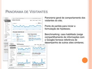 PANORAMA DE VISITANTES
Panorama geral de comportamento dos
visitantes do site;
Ponto de partida para iniciar a
formulação de hipóteses;
Benchmarking: caso habilitado (exige
compartilhamento de informações com
o Google) fornece referência de
desempenho de outros sites similares;
 