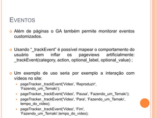 EVENTOS
 Além de páginas o GA também permite monitorar eventos
customizados.
 Usando “_trackEvent” é possível mapear o comportamento do
usuário sem inflar os pageviews artificialmente:
_trackEvent(category, action, optional_label, optional_value) ;
 Um exemplo de uso seria por exemplo a interação com
vídeos no site:
 pageTracker._trackEvent('Video', „Reproduzir',
„Fazendo_um_Temaki„);
 pageTracker._trackEvent('Video', „Pausa', „Fazendo_um_Temaki„);
 pageTracker._trackEvent('Video', „Para', „Fazendo_um_Temaki„,
tempo_do_video);
 pageTracker._trackEvent('Video', „Fim',
„Fazendo_um_Temaki„,tempo_do_video);
 