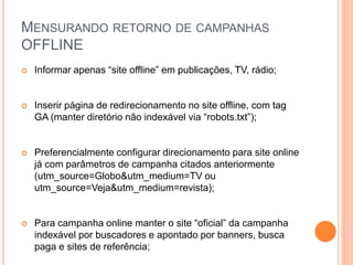 MENSURANDO RETORNO DE CAMPANHAS
OFFLINE
 Informar apenas “site offline” em publicações, TV, rádio;
 Inserir página de redirecionamento no site offline, com tag
GA (manter diretório não indexável via “robots.txt”);
 Preferencialmente configurar direcionamento para site online
já com parâmetros de campanha citados anteriormente
(utm_source=Globo&utm_medium=TV ou
utm_source=Veja&utm_medium=revista);
 Para campanha online manter o site “oficial” da campanha
indexável por buscadores e apontado por banners, busca
paga e sites de referência;
 