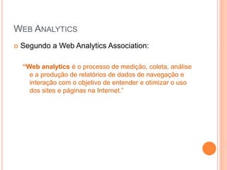 WEB ANALYTICS
 Segundo a Web Analytics Association:
“Web analytics é o processo de medição, coleta, análise
e a produção de relatórios de dados de navegação e
interação com o objetivo de entender e otimizar o uso
dos sites e páginas na Internet.”
 