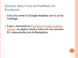 GOOGLE ANALYTICS EM FANPAGE DO
FACEBOOK
 Crie uma conta no Google Analytics com a url da
FanPage;
 Faça o download do Facebook Google Analytics
Tracker na página oficial e salve em seu servidor.
Ex: www.seusite.com.br/fbanalytics;
 
