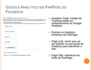 GOOGLE ANALYTICS EM FANPAGE DO
FACEBOOK
 Analytics Code: código de
Tracking obtido no
cadastramento do Google
Analytics;
 Domain on Analytics
endereço da FanPage;
 Page Link: nome que vai
ser exibido na sua conta do
Analytics para identificar o
site;
 Page Title: referência ao
título da FanPage;
 