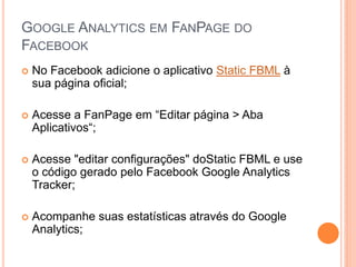 GOOGLE ANALYTICS EM FANPAGE DO
FACEBOOK
 No Facebook adicione o aplicativo Static FBML à
sua página oficial;
 Acesse a FanPage em “Editar página > Aba
Aplicativos“;
 Acesse "editar configurações" doStatic FBML e use
o código gerado pelo Facebook Google Analytics
Tracker;
 Acompanhe suas estatísticas através do Google
Analytics;
 