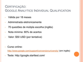 CERTIFICAÇÃO:
GOOGLE ANALYTICS INDIVIDUAL QUALIFICATION
• Válida por 18 meses
• Administrada eletronicamente
• 70 questões de mútipla escolha (inglês)
• Nota mínima: 80% de acertos
• Valor: $50 USD (por tentativa)
• Curso online:
http://www.google.com/support/conversionuniversity/ (em inglês)
• Teste: http://google.starttest.com/
 