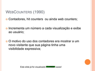WEBCOUNTERS (1990)
 Contadores, hit counters ou ainda web counters;
 Incrementa um número a cada visualização e exibe
ao usuário;
 O motivo do uso dos contadores era mostrar a um
novo visitante que sua página tinha uma
visibilidade expressiva;
Este slide já foi visualizado vezes!
 