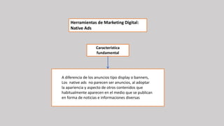 A diferencia de los anuncios tipo display o banners,
Los native ads no parecen ser anuncios, al adoptar
la apariencia y aspecto de otros contenidos que
habitualmente aparecen en el medio que se publican
en forma de noticias e informaciones diversas
Herramientas de Marketing Digital:
Native Ads
Característica
fundamental
 