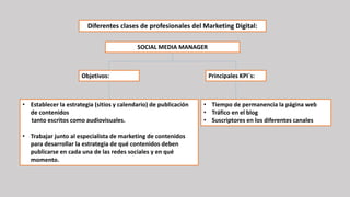 SOCIAL MEDIA MANAGER
• Establecer la estrategia (sitios y calendario) de publicación
de contenidos
tanto escritos como audiovisuales.
• Trabajar junto al especialista de marketing de contenidos
para desarrollar la estrategia de qué contenidos deben
publicarse en cada una de las redes sociales y en qué
momento.
• Tiempo de permanencia la página web
• Tráfico en el blog
• Suscriptores en los diferentes canales
Diferentes clases de profesionales del Marketing Digital:
Objetivos: Principales KPI´s:
 