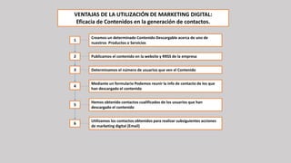 VENTAJAS DE LA UTILIZACIÓN DE MARKETING DIGITAL:
Eficacia de Contenidos en la generación de contactos.
Creamos un determinado Contenido Descargable acerca de uno de
nuestros Productos o Servicios
Publicamos el contenido en la website y RRSS de la empresa
Determinamos el número de usuarios que ven el Contenido
Mediante un formulario Podemos reunir la info de contacto de los que
han descargado el contenido
Hemos obtenido contactos cualificados de los usuarios que han
descargado el contenido
Utilizamos los contactos obtenidos para realizar subsiguientes acciones
de marketing digital (Email)
1
2
3
4
5
6
 