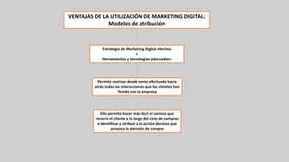 VENTAJAS DE LA UTILIZACIÓN DE MARKETING DIGITAL:
Modelos de atribución
Estrategia de Marketing Digital efectiva
+
Herramientas y tecnologías adecuadas=
Permite rastrear desde venta efectuada hacia
atrás todas las interacciones que los clientes han
Tenido con la empresa
Ello permite hacer más fácil el camino que
recorre el cliente a lo largo del ciclo de compras
e identificar y atribuir a la acción decisiva que
provoca la decisión de compra
 