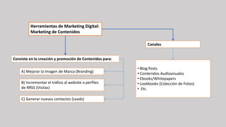 Herramientas de Marketing Digital:
Marketing de Contenidos
Consiste en la creación y promoción de Contenidos para:
A) Mejorar la Imagen de Marca (Branding)
B) Incrementar el tráfico al website o perfiles
de RRSS (Visitas)
C) Generar nuevos contactos (Leads)
Canales
• Blog Posts
• Contenidos Audiovisuales
• Ebooks/Whitepapers
• Lookbooks (Colección de Fotos)
• Etc.
 