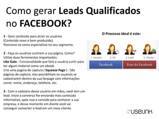 Como gerar Leads Qualificados
no FACEBOOK?
1 - Gere conteúdo para atrair os usuários
(Conteúdo novo e bem produzido).
Posicione-se como especialista no seu segmento.
2 - Faça os usuários curtirem a sua página. Como?
Utilize duas ferramentas importantes:
Like Gate - Funcionalidade que fará o usuário curtir para
ter algum material como um ebook.
Crie uma pagina de captura ( Squeeze Page ) - São
páginas de captura, elas possibilitam os usuários se
cadastrarem dentro da sua fanpage com informações
como: nome, endereço, telefone, etc.
3 - Com o cadastro desse usuário em mãos, você tem um
lead. Inicie a conversa lhe enviando mais conteúdo
informativo, após isso o convide para conhecer a sua
empresa, e desse momento em diante você vai
conseguir converter o lead em um novo cliente.
O Processo ideal é este:
 