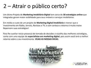 2 – Atrair o público certo?
Um ótimo Projeto de Marketing Imobiliário Digital tem cerca de 30 estratégias online que
integradas geram maior visibilidade para seus imóveis e serviços imobiliários.
Em média o custo de um projeto de Marketing Digital Imobiliário é menor que o
investimento em Rádio, Jornais, Revistas e TV, e com certeza o retorno é muito maior.
Repensem suas estratégias!
Para lhe auxiliar nesse processo de tomada de decisões e escolha das melhores estratégias,
conte com uma equipe de especialistas em marketing digital, pois assim você terá o melhor
retorno sobre o seu investimento. VEJAS AS NOSSAS DICAS:
 
