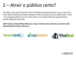2 – Atrair o público certo?
São alguns sites que funcionam como localizadores de apartamentos e casas. Esses sites
entre outros existentes já fazem esforço de mídia online para atrair o público-alvo. E você
e sua empresa podem anunciar nesses sites o seu empreendimento aproveitando o
grande tráfego que eles têm.
(ZAP Imóveis, Imóvel Web, Web Casas, Tique Imóveis, Pense Imóveis, Viva Real, 123i,
Apartamentos Incríveis, OLX, etc.)
 
