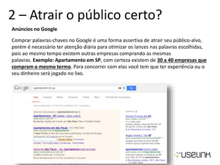 2 – Atrair o público certo?
Anúncios no Google
Comprar palavras-chaves no Google é uma forma assertiva de atrair seu público-alvo,
porém é necessário ter atenção diária para otimizar os lances nas palavras escolhidas,
pois ao mesmo tempo existem outras empresas comprando as mesmas
palavras. Exemplo: Apartamento em SP, com certeza existem de 30 a 40 empresas que
compram o mesmo termo. Para concorrer com elas você tem que ter experiência ou o
seu dinheiro será jogado no lixo.
 
