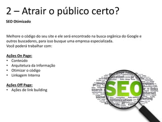 2 – Atrair o público certo?
SEO Otimizado
Melhore o código do seu site e ele será encontrado na busca orgânica do Google e
outros buscadores, para isso busque uma empresa especializada.
Você poderá trabalhar com:
Ações On Page:
• Conteúdo
• Arquitetura da Informação
• Otimizar o código
• Linkagem Interna
Ações Off Page:
• Ações de link building
 