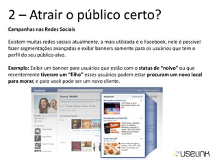 2 – Atrair o público certo?
Campanhas nas Redes Sociais
Existem muitas redes sociais atualmente, a mais utilizada é o Facebook, nele é possível
fazer segmentações avançadas e exibir banners somente para os usuários que tem o
perfil do seu público-alvo.
Exemplo: Exibir um banner para usuários que estão com o status de “noivo” ou que
recentemente tiveram um “filho” esses usuários podem estar procuram um novo local
para morar, e para você pode ser um novo cliente.
 